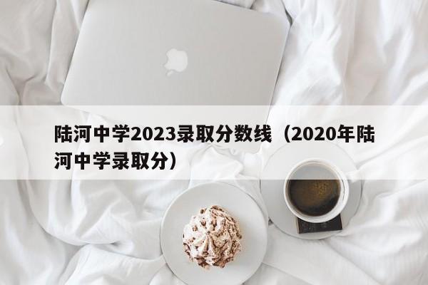 陆河中学2023录取分数线（2020年陆河中学录取分）